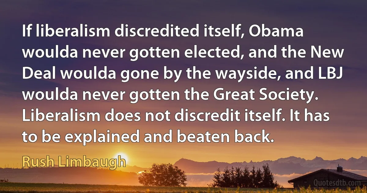 If liberalism discredited itself, Obama woulda never gotten elected, and the New Deal woulda gone by the wayside, and LBJ woulda never gotten the Great Society. Liberalism does not discredit itself. It has to be explained and beaten back. (Rush Limbaugh)