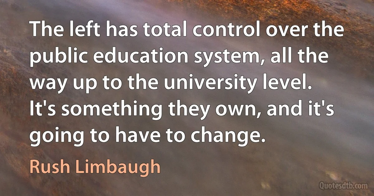 The left has total control over the public education system, all the way up to the university level. It's something they own, and it's going to have to change. (Rush Limbaugh)