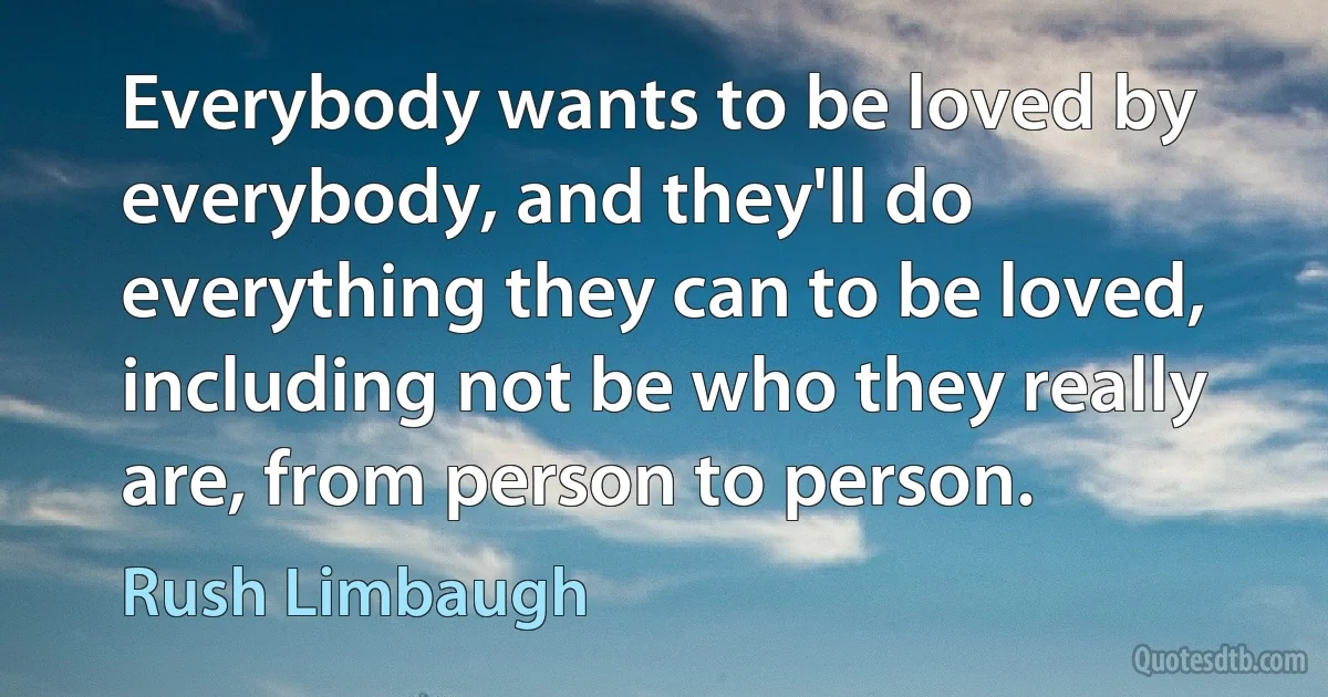 Everybody wants to be loved by everybody, and they'll do everything they can to be loved, including not be who they really are, from person to person. (Rush Limbaugh)