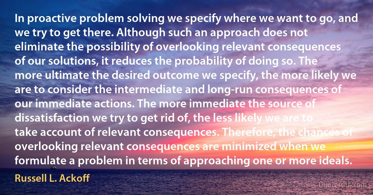 In proactive problem solving we specify where we want to go, and we try to get there. Although such an approach does not eliminate the possibility of overlooking relevant consequences of our solutions, it reduces the probability of doing so. The more ultimate the desired outcome we specify, the more likely we are to consider the intermediate and long-run consequences of our immediate actions. The more immediate the source of dissatisfaction we try to get rid of, the less likely we are to take account of relevant consequences. Therefore, the chances of overlooking relevant consequences are minimized when we formulate a problem in terms of approaching one or more ideals. (Russell L. Ackoff)