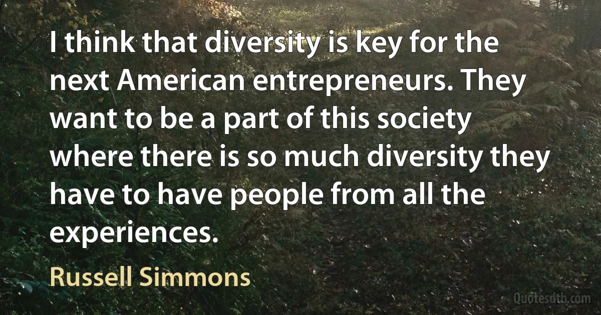 I think that diversity is key for the next American entrepreneurs. They want to be a part of this society where there is so much diversity they have to have people from all the experiences. (Russell Simmons)