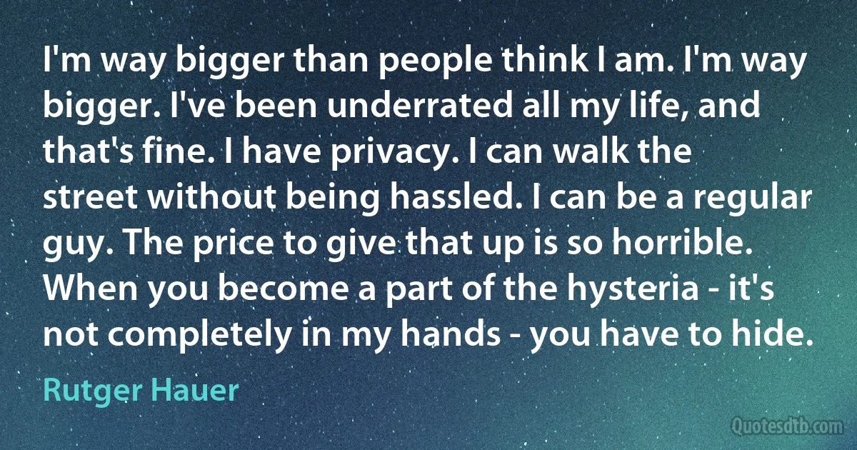 I'm way bigger than people think I am. I'm way bigger. I've been underrated all my life, and that's fine. I have privacy. I can walk the street without being hassled. I can be a regular guy. The price to give that up is so horrible. When you become a part of the hysteria - it's not completely in my hands - you have to hide. (Rutger Hauer)