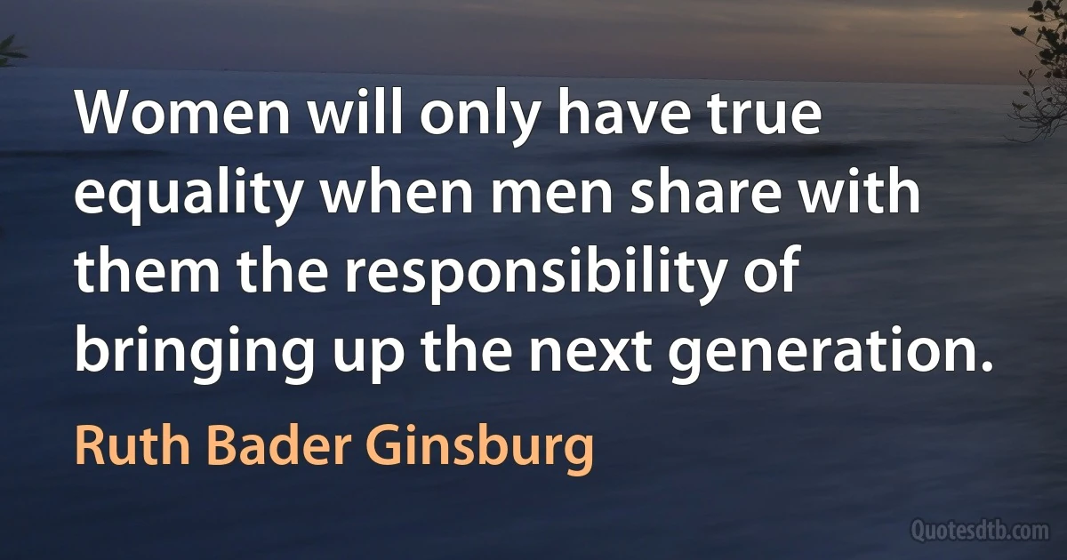 Women will only have true equality when men share with them the responsibility of bringing up the next generation. (Ruth Bader Ginsburg)