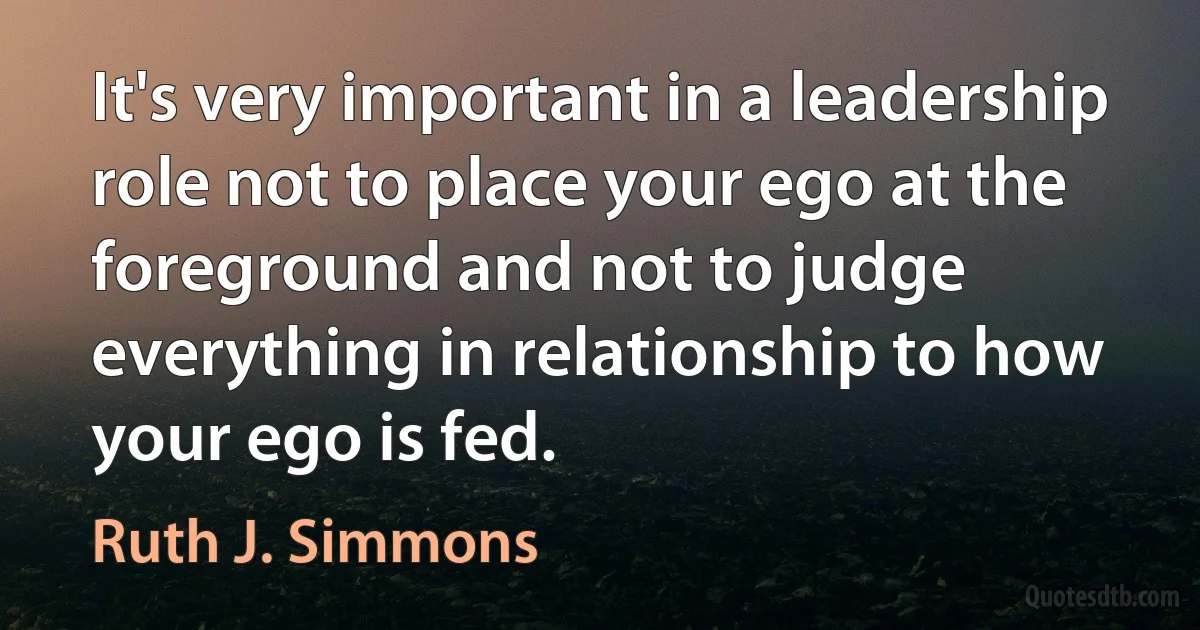 It's very important in a leadership role not to place your ego at the foreground and not to judge everything in relationship to how your ego is fed. (Ruth J. Simmons)