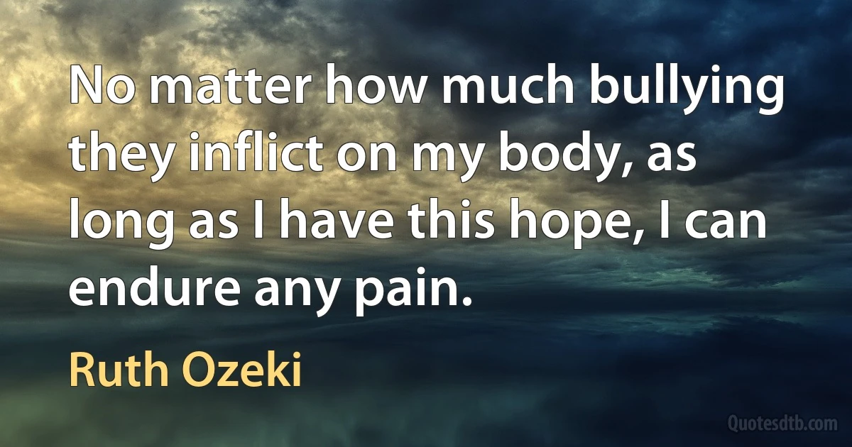 No matter how much bullying they inflict on my body, as long as I have this hope, I can endure any pain. (Ruth Ozeki)