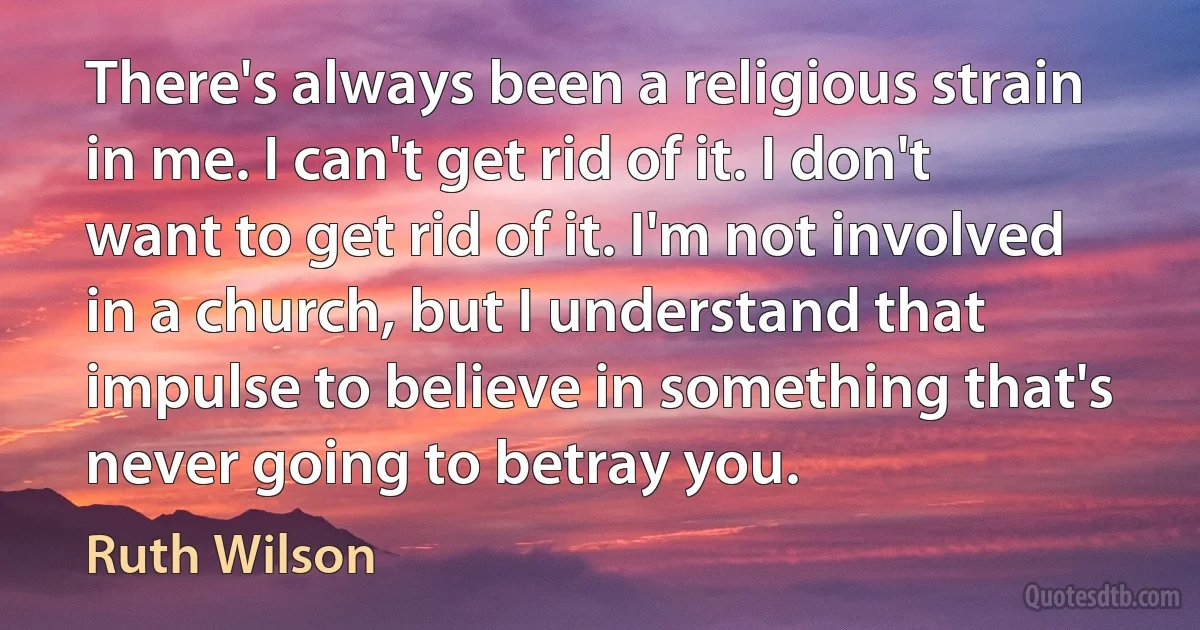 There's always been a religious strain in me. I can't get rid of it. I don't want to get rid of it. I'm not involved in a church, but I understand that impulse to believe in something that's never going to betray you. (Ruth Wilson)