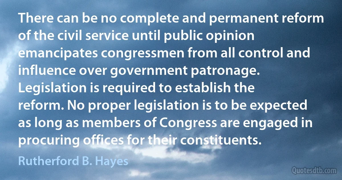 There can be no complete and permanent reform of the civil service until public opinion emancipates congressmen from all control and influence over government patronage. Legislation is required to establish the reform. No proper legislation is to be expected as long as members of Congress are engaged in procuring offices for their constituents. (Rutherford B. Hayes)