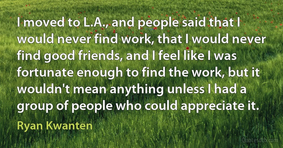 I moved to L.A., and people said that I would never find work, that I would never find good friends, and I feel like I was fortunate enough to find the work, but it wouldn't mean anything unless I had a group of people who could appreciate it. (Ryan Kwanten)