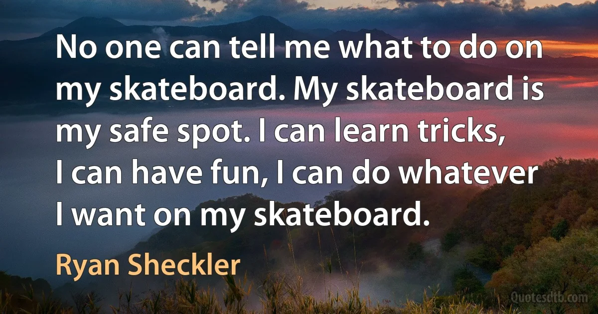 No one can tell me what to do on my skateboard. My skateboard is my safe spot. I can learn tricks, I can have fun, I can do whatever I want on my skateboard. (Ryan Sheckler)