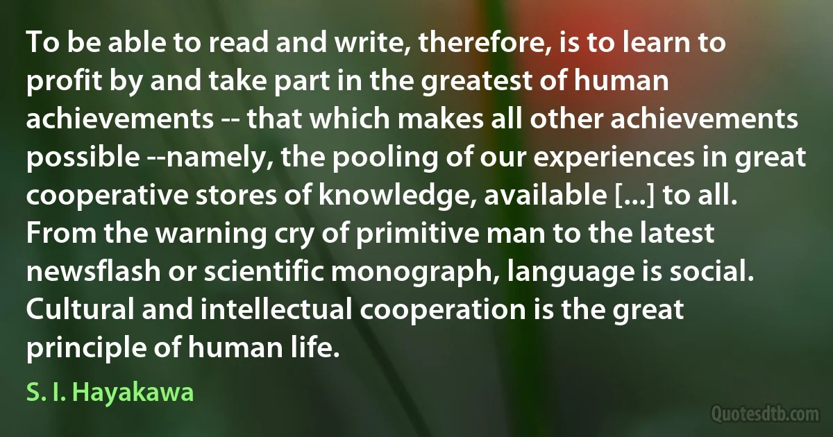 To be able to read and write, therefore, is to learn to profit by and take part in the greatest of human achievements -- that which makes all other achievements possible --namely, the pooling of our experiences in great cooperative stores of knowledge, available [...] to all. From the warning cry of primitive man to the latest newsflash or scientific monograph, language is social. Cultural and intellectual cooperation is the great principle of human life. (S. I. Hayakawa)