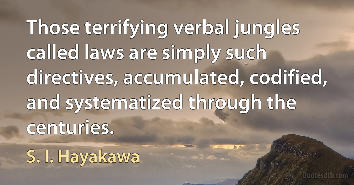 Those terrifying verbal jungles called laws are simply such directives, accumulated, codified, and systematized through the centuries. (S. I. Hayakawa)