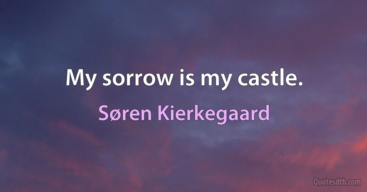 My sorrow is my castle. (Søren Kierkegaard)