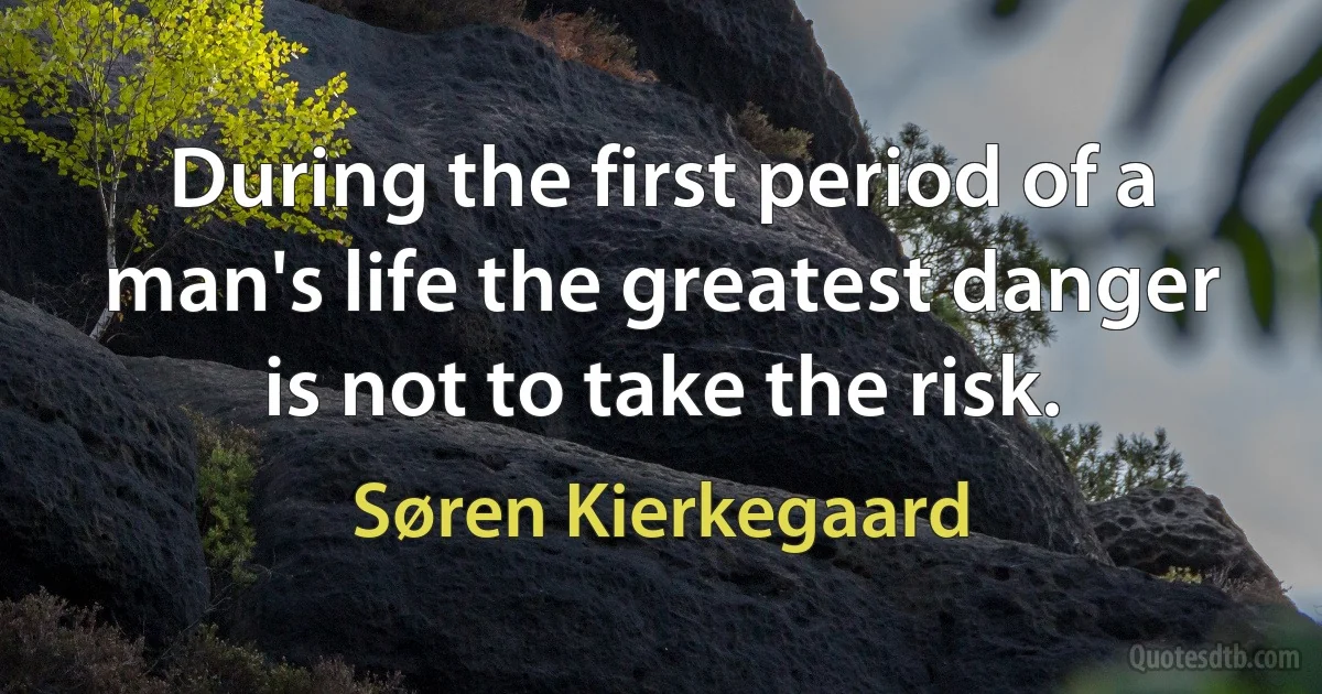 During the first period of a man's life the greatest danger is not to take the risk. (Søren Kierkegaard)