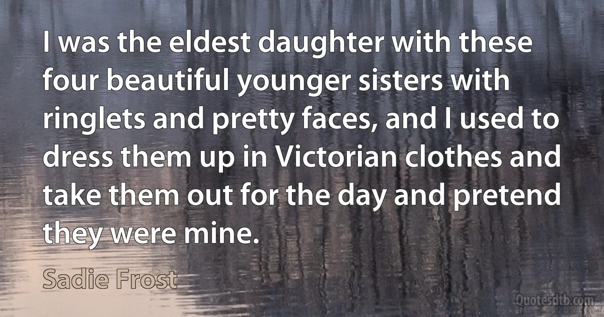 I was the eldest daughter with these four beautiful younger sisters with ringlets and pretty faces, and I used to dress them up in Victorian clothes and take them out for the day and pretend they were mine. (Sadie Frost)