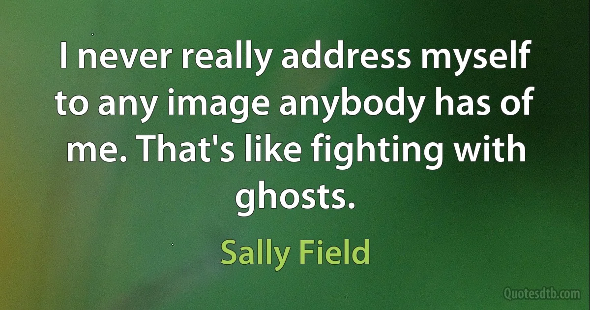 I never really address myself to any image anybody has of me. That's like fighting with ghosts. (Sally Field)