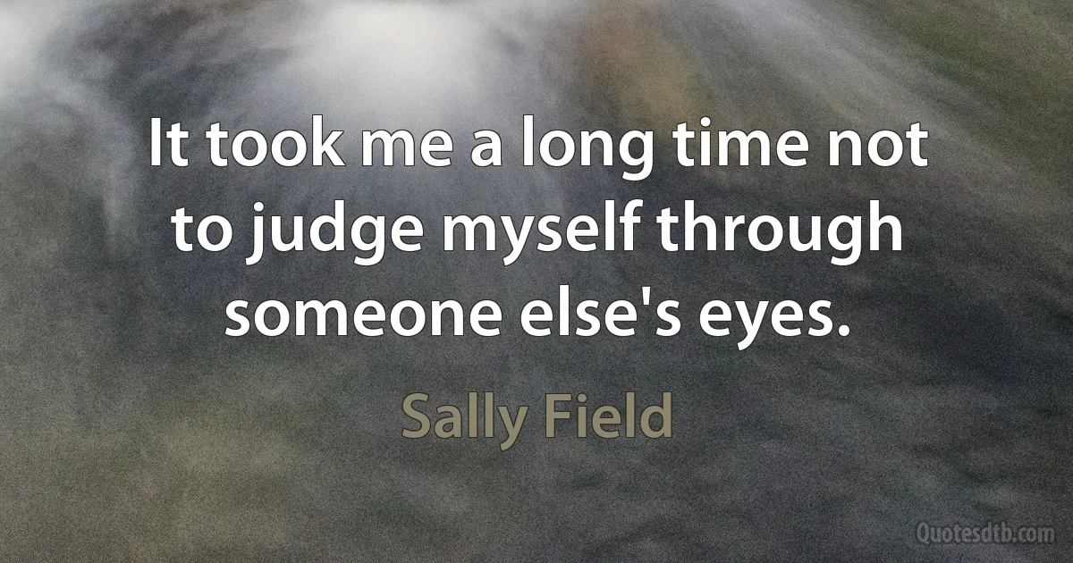 It took me a long time not to judge myself through someone else's eyes. (Sally Field)