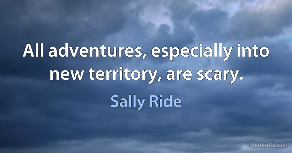 All adventures, especially into new territory, are scary. (Sally Ride)