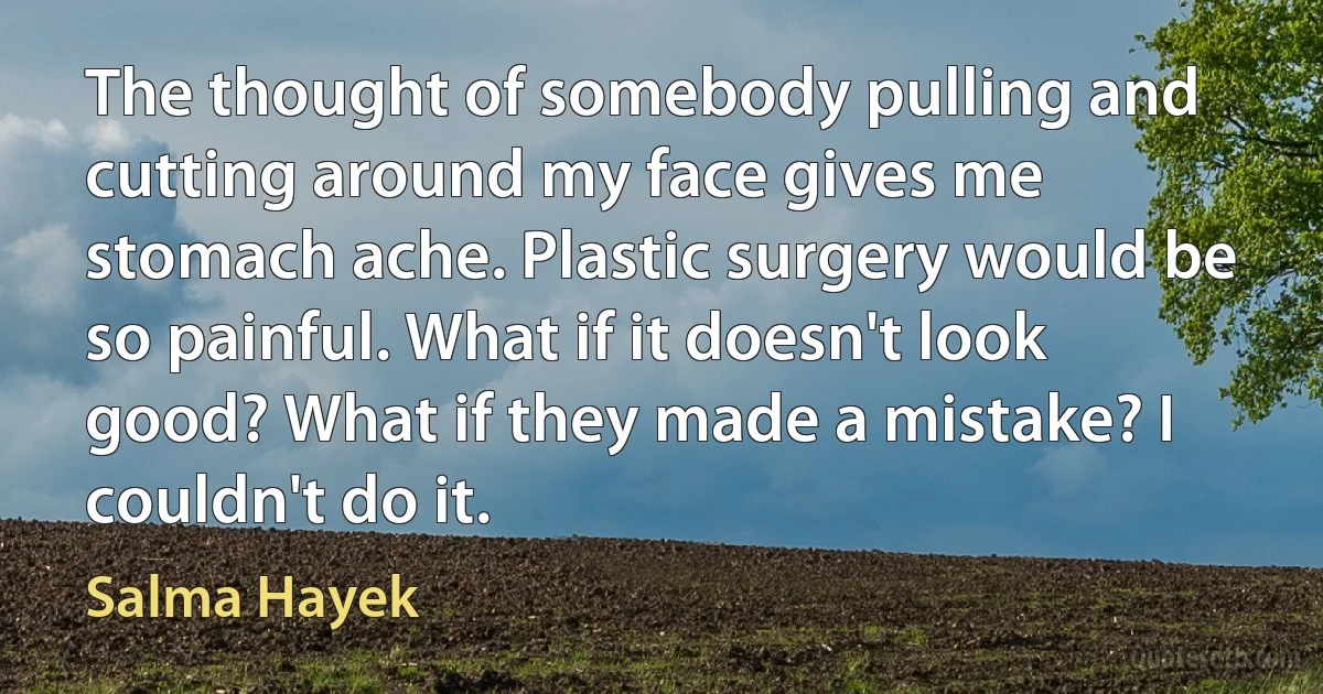 The thought of somebody pulling and cutting around my face gives me stomach ache. Plastic surgery would be so painful. What if it doesn't look good? What if they made a mistake? I couldn't do it. (Salma Hayek)