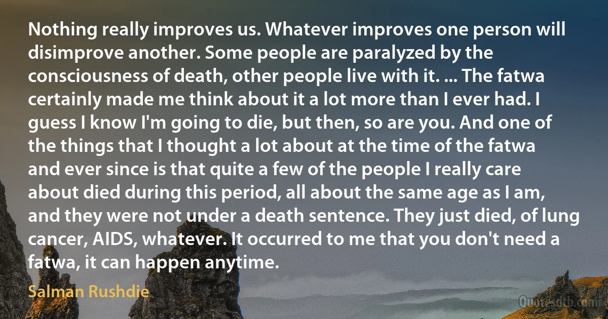 Nothing really improves us. Whatever improves one person will disimprove another. Some people are paralyzed by the consciousness of death, other people live with it. ... The fatwa certainly made me think about it a lot more than I ever had. I guess I know I'm going to die, but then, so are you. And one of the things that I thought a lot about at the time of the fatwa and ever since is that quite a few of the people I really care about died during this period, all about the same age as I am, and they were not under a death sentence. They just died, of lung cancer, AIDS, whatever. It occurred to me that you don't need a fatwa, it can happen anytime. (Salman Rushdie)