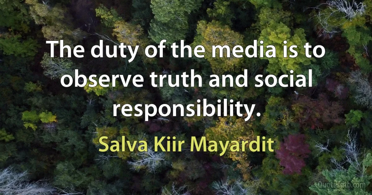 The duty of the media is to observe truth and social responsibility. (Salva Kiir Mayardit)