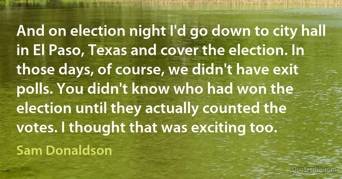 And on election night I'd go down to city hall in El Paso, Texas and cover the election. In those days, of course, we didn't have exit polls. You didn't know who had won the election until they actually counted the votes. I thought that was exciting too. (Sam Donaldson)