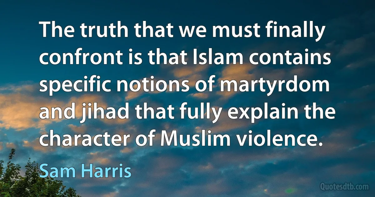 The truth that we must finally confront is that Islam contains specific notions of martyrdom and jihad that fully explain the character of Muslim violence. (Sam Harris)