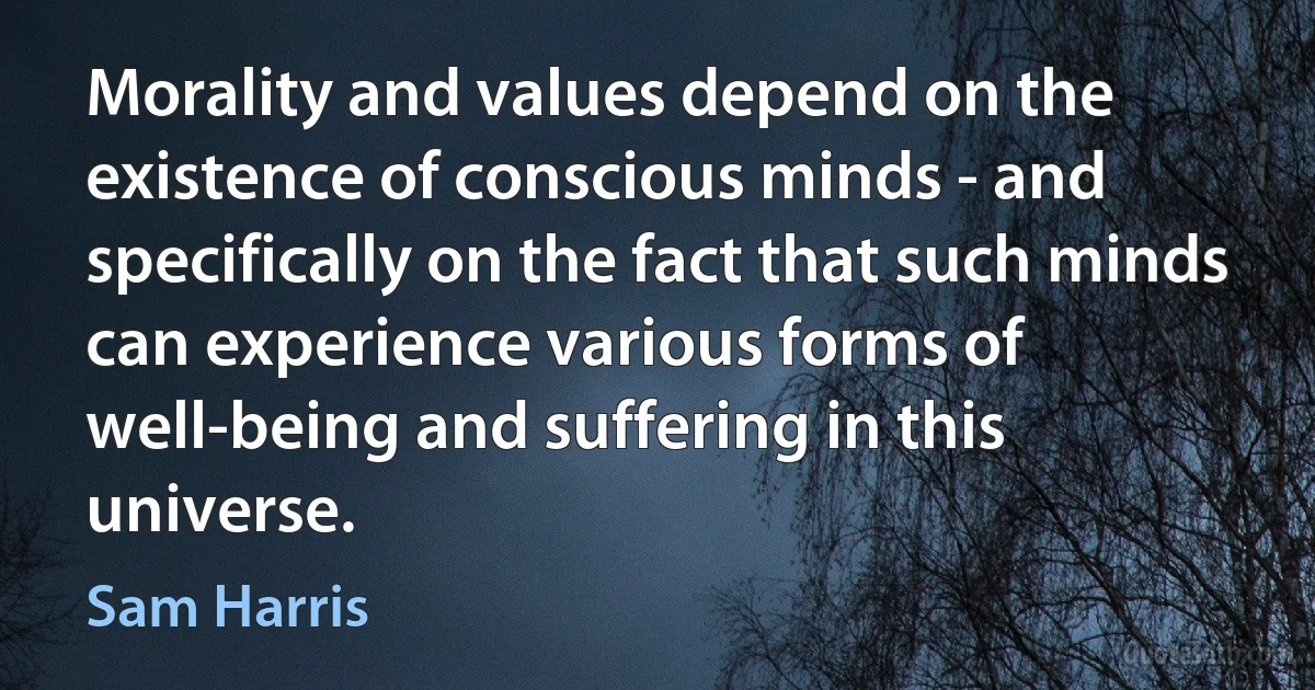 Morality and values depend on the existence of conscious minds - and specifically on the fact that such minds can experience various forms of well-being and suffering in this universe. (Sam Harris)