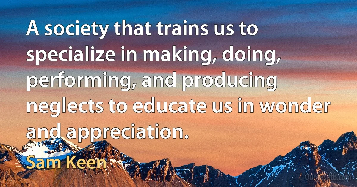 A society that trains us to specialize in making, doing, performing, and producing neglects to educate us in wonder and appreciation. (Sam Keen)