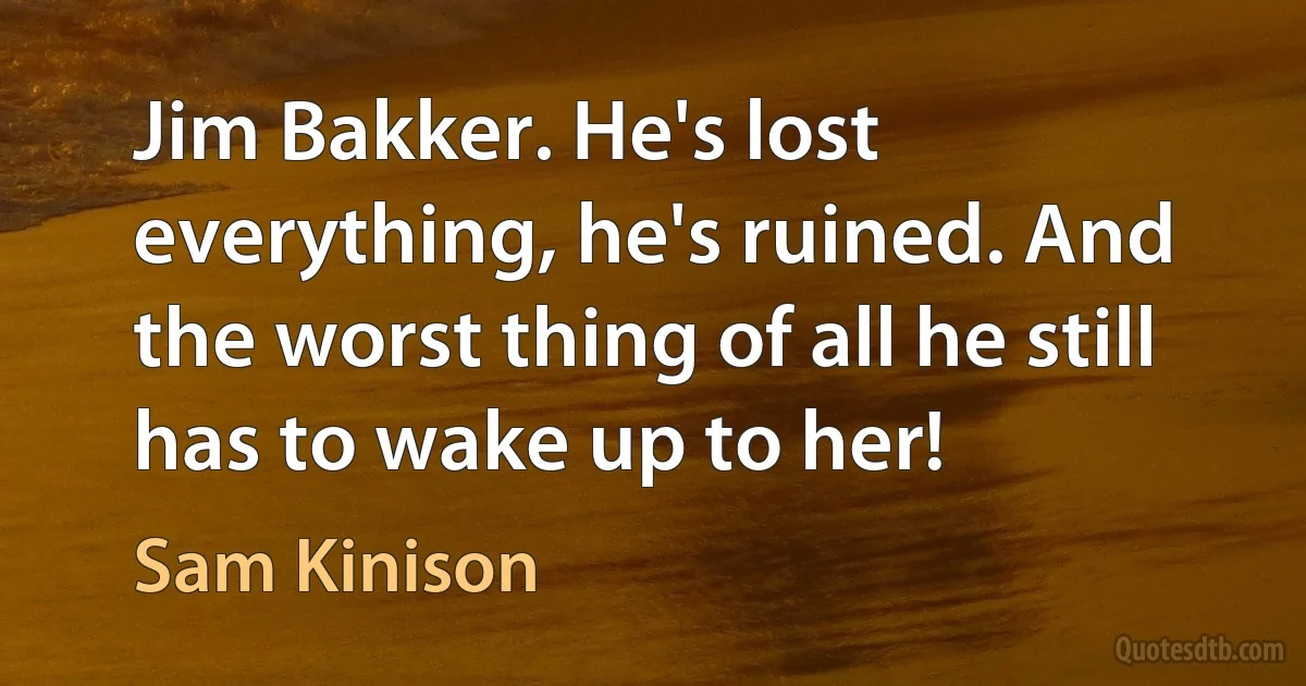 Jim Bakker. He's lost everything, he's ruined. And the worst thing of all he still has to wake up to her! (Sam Kinison)