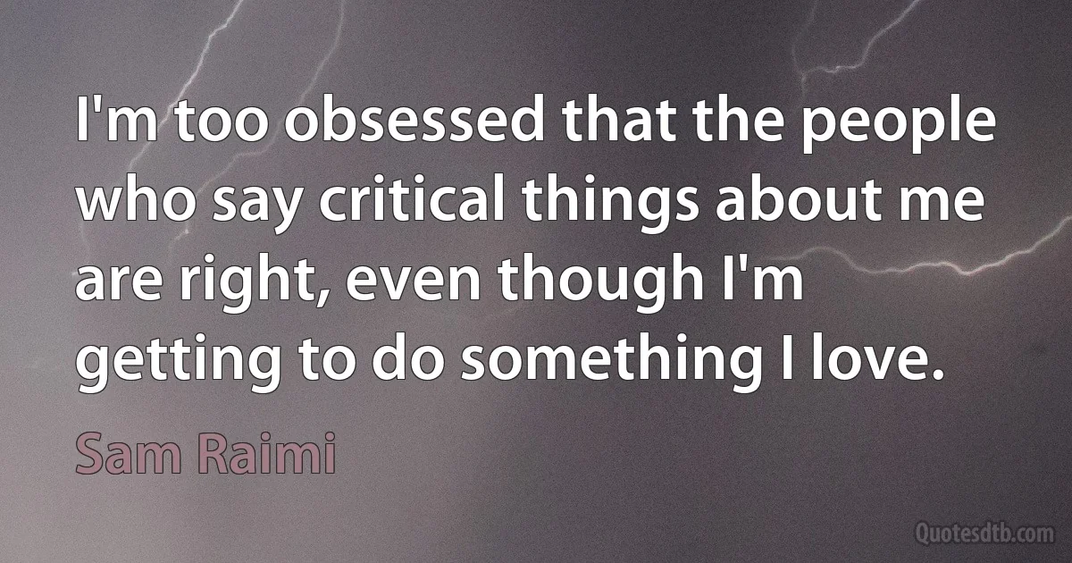 I'm too obsessed that the people who say critical things about me are right, even though I'm getting to do something I love. (Sam Raimi)