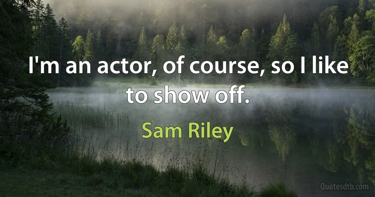 I'm an actor, of course, so I like to show off. (Sam Riley)