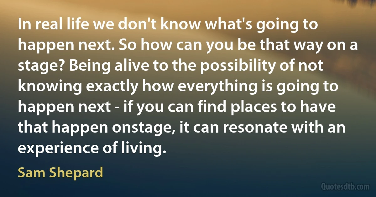 In real life we don't know what's going to happen next. So how can you be that way on a stage? Being alive to the possibility of not knowing exactly how everything is going to happen next - if you can find places to have that happen onstage, it can resonate with an experience of living. (Sam Shepard)