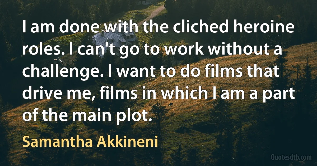 I am done with the cliched heroine roles. I can't go to work without a challenge. I want to do films that drive me, films in which I am a part of the main plot. (Samantha Akkineni)