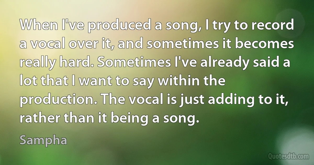 When I've produced a song, I try to record a vocal over it, and sometimes it becomes really hard. Sometimes I've already said a lot that I want to say within the production. The vocal is just adding to it, rather than it being a song. (Sampha)