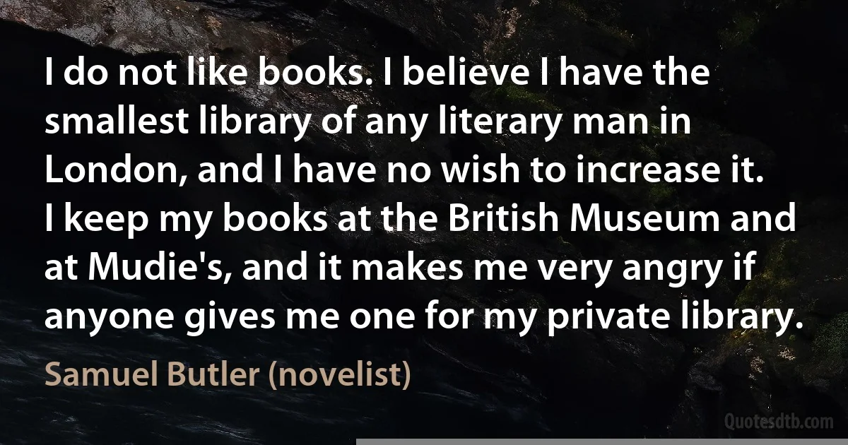 I do not like books. I believe I have the smallest library of any literary man in London, and I have no wish to increase it. I keep my books at the British Museum and at Mudie's, and it makes me very angry if anyone gives me one for my private library. (Samuel Butler (novelist))