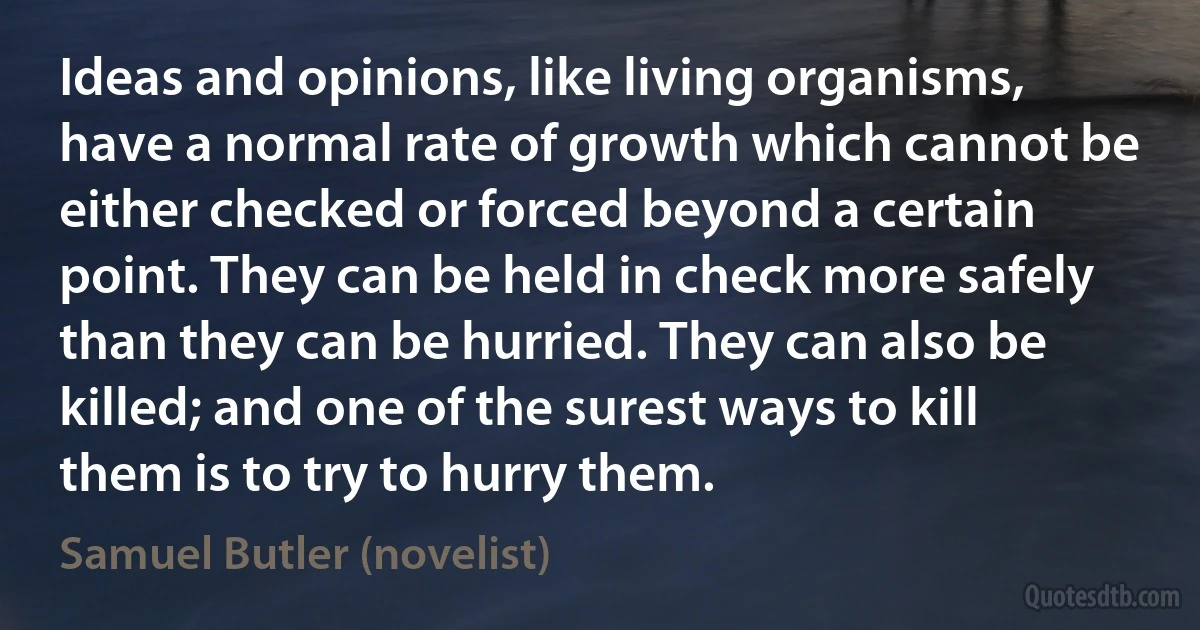 Ideas and opinions, like living organisms, have a normal rate of growth which cannot be either checked or forced beyond a certain point. They can be held in check more safely than they can be hurried. They can also be killed; and one of the surest ways to kill them is to try to hurry them. (Samuel Butler (novelist))