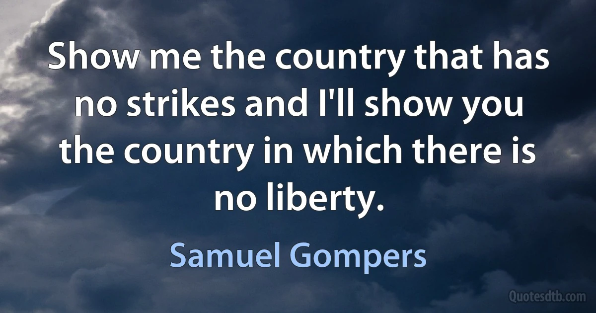 Show me the country that has no strikes and I'll show you the country in which there is no liberty. (Samuel Gompers)