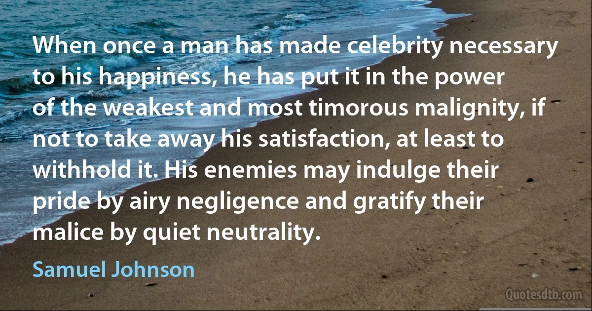 When once a man has made celebrity necessary to his happiness, he has put it in the power of the weakest and most timorous malignity, if not to take away his satisfaction, at least to withhold it. His enemies may indulge their pride by airy negligence and gratify their malice by quiet neutrality. (Samuel Johnson)