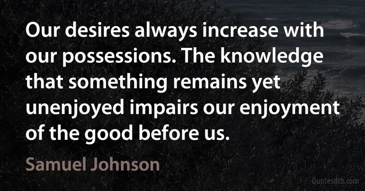 Our desires always increase with our possessions. The knowledge that something remains yet unenjoyed impairs our enjoyment of the good before us. (Samuel Johnson)