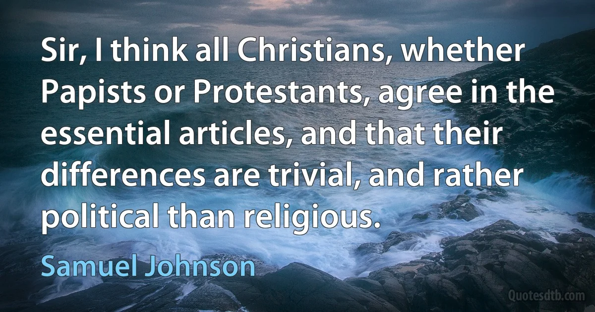 Sir, I think all Christians, whether Papists or Protestants, agree in the essential articles, and that their differences are trivial, and rather political than religious. (Samuel Johnson)