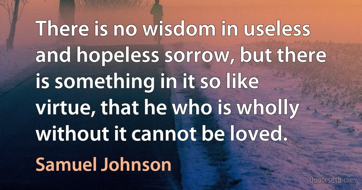 There is no wisdom in useless and hopeless sorrow, but there is something in it so like virtue, that he who is wholly without it cannot be loved. (Samuel Johnson)