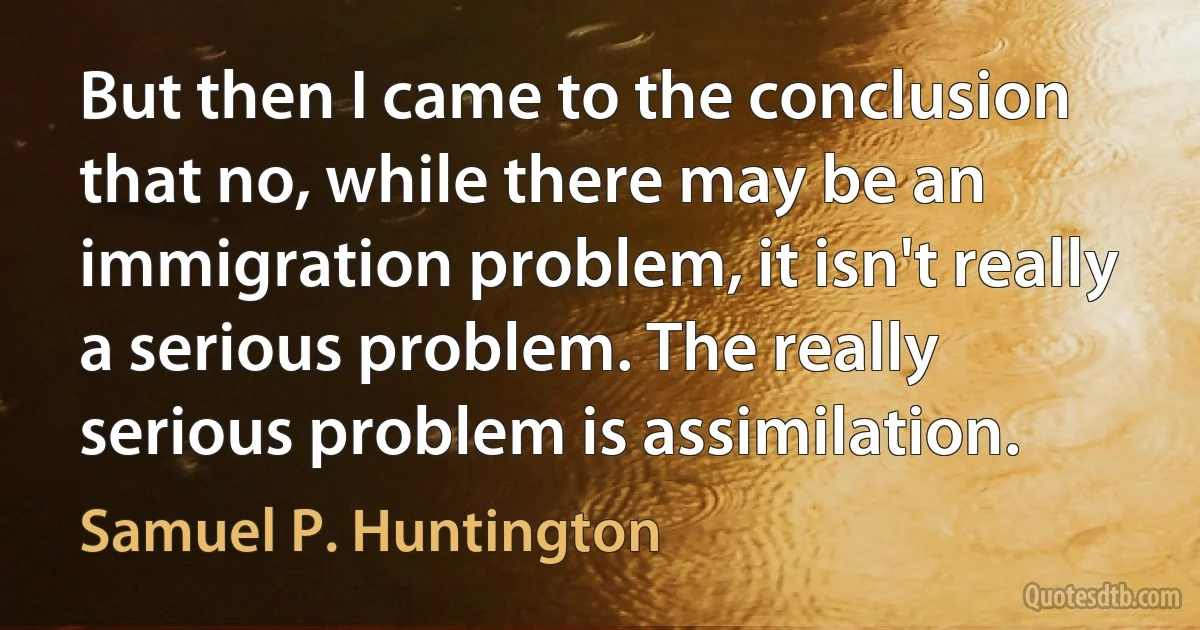 But then I came to the conclusion that no, while there may be an immigration problem, it isn't really a serious problem. The really serious problem is assimilation. (Samuel P. Huntington)