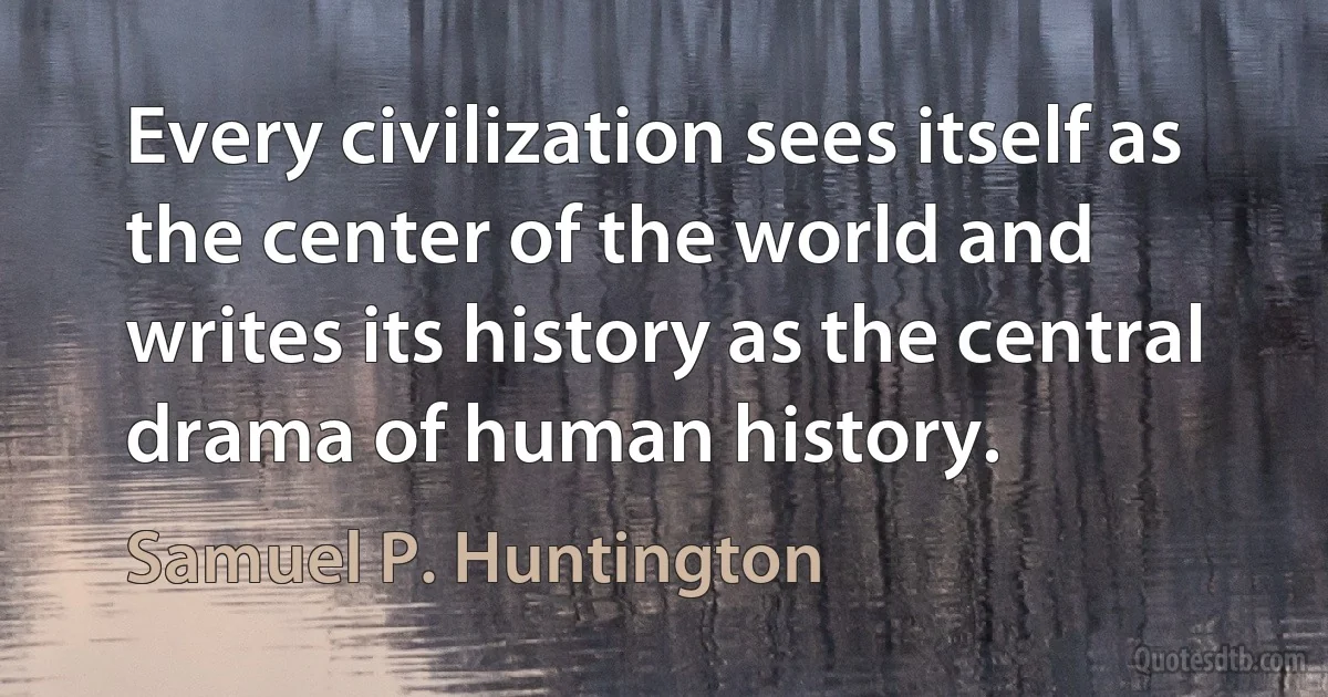 Every civilization sees itself as the center of the world and writes its history as the central drama of human history. (Samuel P. Huntington)