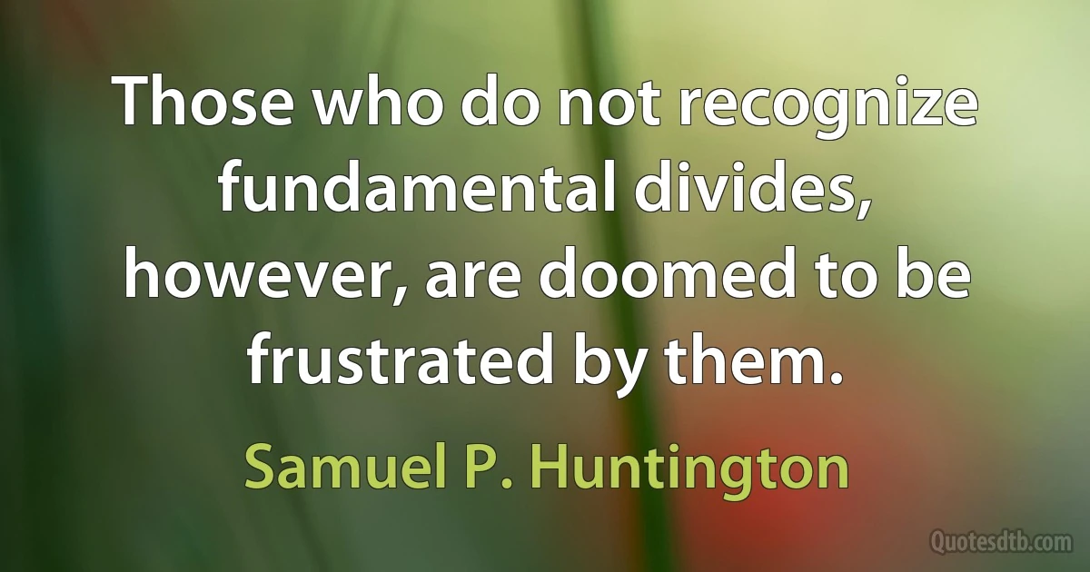 Those who do not recognize fundamental divides, however, are doomed to be frustrated by them. (Samuel P. Huntington)