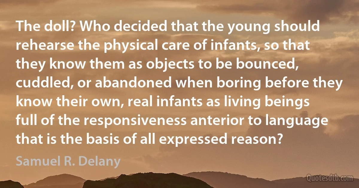 The doll? Who decided that the young should rehearse the physical care of infants, so that they know them as objects to be bounced, cuddled, or abandoned when boring before they know their own, real infants as living beings full of the responsiveness anterior to language that is the basis of all expressed reason? (Samuel R. Delany)