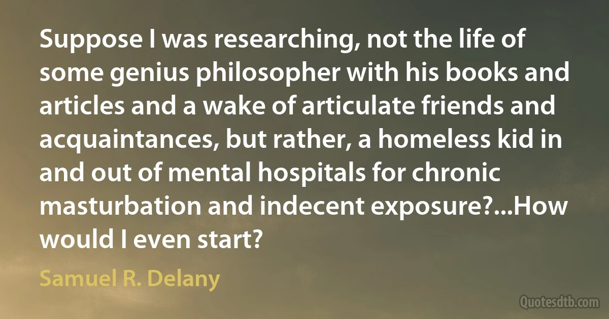 Suppose I was researching, not the life of some genius philosopher with his books and articles and a wake of articulate friends and acquaintances, but rather, a homeless kid in and out of mental hospitals for chronic masturbation and indecent exposure?...How would I even start? (Samuel R. Delany)