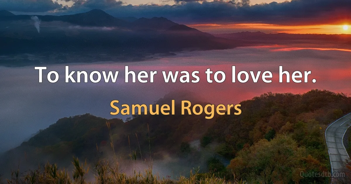 To know her was to love her. (Samuel Rogers)