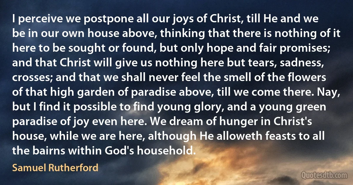 I perceive we postpone all our joys of Christ, till He and we be in our own house above, thinking that there is nothing of it here to be sought or found, but only hope and fair promises; and that Christ will give us nothing here but tears, sadness, crosses; and that we shall never feel the smell of the flowers of that high garden of paradise above, till we come there. Nay, but I find it possible to find young glory, and a young green paradise of joy even here. We dream of hunger in Christ's house, while we are here, although He alloweth feasts to all the bairns within God's household. (Samuel Rutherford)