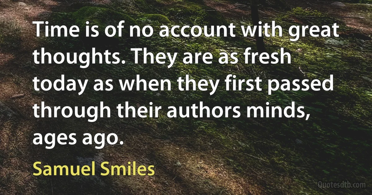 Time is of no account with great thoughts. They are as fresh today as when they first passed through their authors minds, ages ago. (Samuel Smiles)