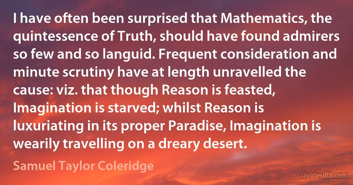 I have often been surprised that Mathematics, the quintessence of Truth, should have found admirers so few and so languid. Frequent consideration and minute scrutiny have at length unravelled the cause: viz. that though Reason is feasted, Imagination is starved; whilst Reason is luxuriating in its proper Paradise, Imagination is wearily travelling on a dreary desert. (Samuel Taylor Coleridge)